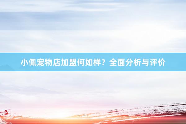 小佩宠物店加盟何如样？全面分析与评价